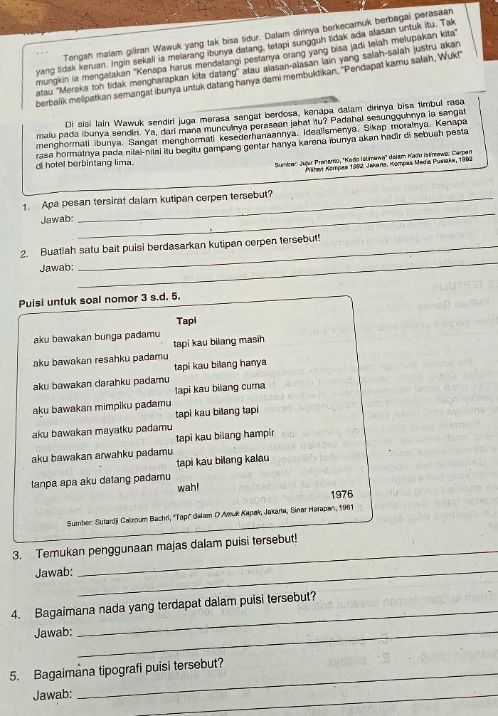 Tengah malam giliran Wawuk yang tak bisa tidur. Dalam dirinya berkecamuk berbagai perasaan
yang tidak keruan. Ingin sekali ia melarang ibunya datang, tetapi sungguh tidak ada alasan untuk itu. Tak
mungkin ia mengatakan ''Kenapa harus mendatangi pestanya orang yang bisa jadi telah melupakan kita'
atau ''Mereka toh tidak mengharapkan kita datang'' atau alasan-alasan lain yang salah-salah justru akan
berbalik melipatkan semangat ibunya untuk datang hanya demi membuktikan, "Pendapat kamu salah, Wuk!
Di sisi lain Wawuk sendiri juga merasa sangat berdosa, kenapa dalam dirinya bisa timbul rasa
malu pada ibunya sendiri. Ya, dari mana munculnya perasaan jahat itu? Padahal sesungguhnya ia sangat
menghormati ibunya. Sangat menghormati kesederhanaannya. Idealismenya. Sikap moralnya. Kenapa
rasa hormatnya pada nilai-nilai itu begitu gampang gentar hanya karena ibunya akan hadir di sebuah pesta
di hotel berbintang lima.
Sumber: Jujur Prananto, 'Kado Istimewa'' daiam Kado Istimewa: Cerpen
Pihan Kompas 1992, Jakarla, Kompas Media Puslaka, 1992
1. Apa pesan tersirat dalam kutipan cerpen tersebut?
Jawab:
_
2. Buatlah satu bait puisi berdasarkan kutipan cerpen tersebut!
Jawab:
_
Puisi untuk soal nomor 3 s.d. 5.
Tapi
aku bawakan bunga padamu
tapi kau bilang masih
aku bawakan resahku padamu
tapi kau bilang hanya
aku bawakan darahku padamu
tapi kau bilang cuma
aku bawakan mimpiku padamu
tapi kau bilang tapi
aku bawakan mayatku padamu
tapi kau bilang hampir
aku bawakan arwahku padamu
tapi kau bilang kalau
tanpa apa aku datang padamu
wah!
1976
Sumber: Sutardji Calzoum Bachri, ''Tapi'' dalam O Amuk Kapak, Jakarta, Sinar Harapan, 1981
3. Temukan penggunaan majas dalam puisi tersebut!
Jawab:_
4. Bagaimana nada yang terdapat dalam puisi tersebut?
Jawab:_
_
5. Bagaimâna tipografi puisi tersebut?
Jawab:
_
_