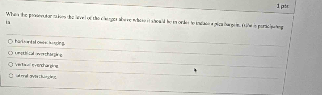 When the prosecutor raises the level of the charges above where it should be in order to induce a plea bargain, (s)he is participating
in
horizontal overcharging.
unethical overcharging.
vertical overcharging.
lateral overcharging.