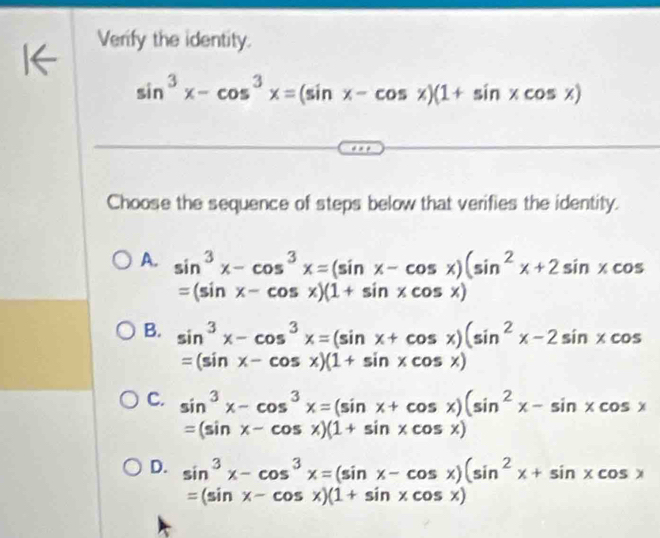 Verify the identity.
sin^3x-cos^3x=(sin x-cos x)(1+sin xcos x)
Choose the sequence of steps below that verifies the identity.
A. sin^3x-cos^3x=(sin x-cos x)(sin^2x+2sin xcos
=(sin x-cos x)(1+sin xcos x)
B. sin^3x-cos^3x=(sin x+cos x)(sin^2x-2sin xcos
=(sin x-cos x)(1+sin xcos x)
C. sin^3x-cos^3x=(sin x+cos x)(sin^2x-sin xcos x
=(sin x-cos x)(1+sin xcos x)
D. sin^3x-cos^3x=(sin x-cos x)(sin^2x+sin xcos x
=(sin x-cos x)(1+sin xcos x)