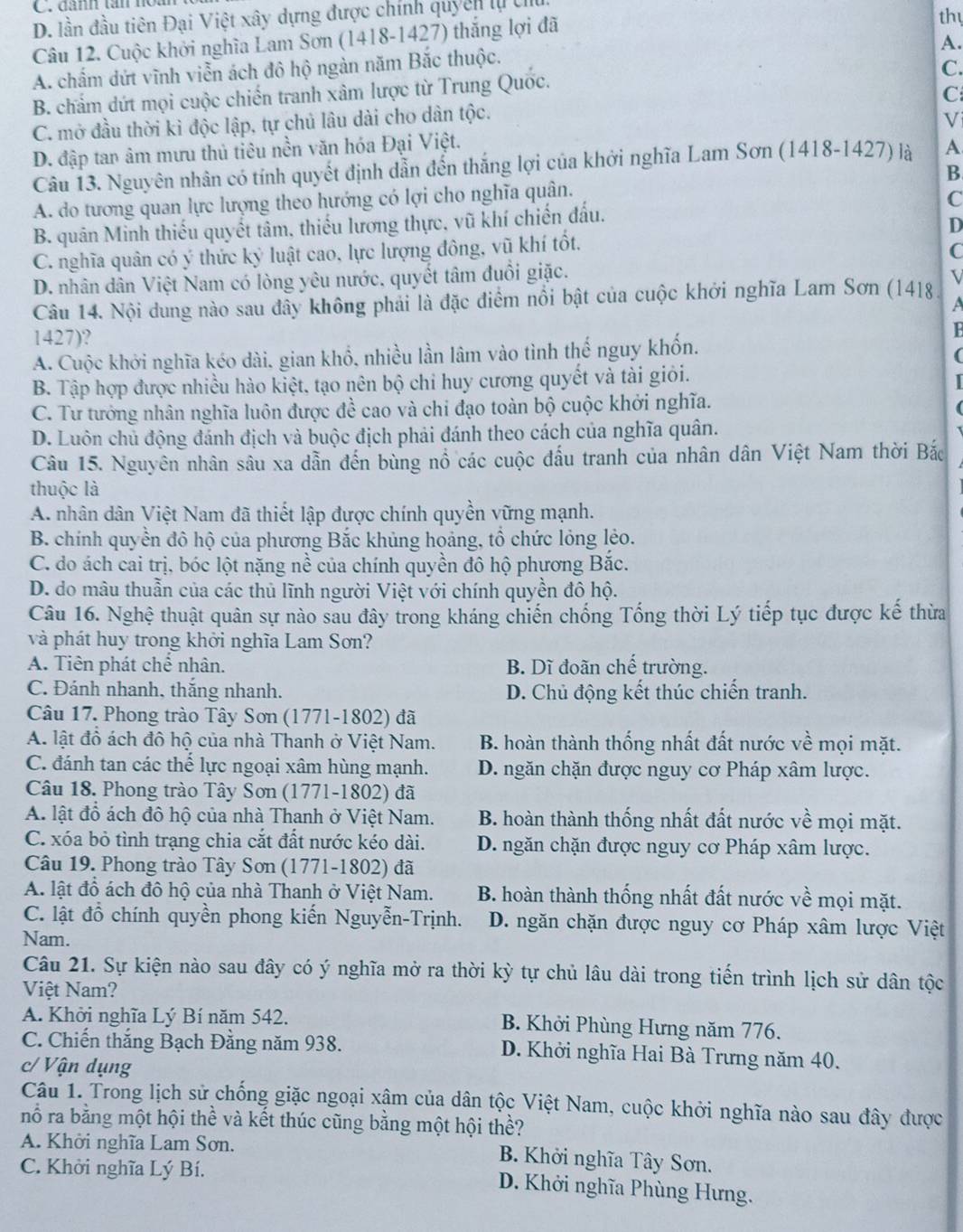 đanh tân not
D. lần đầu tiên Đại Việt xây dựng được chính quyên lự chu
Câu 12. Cuộc khởi nghĩa Lam Sơn (1418-1427) thắng lợi đã
thy
A.
A. chấm dứt vĩnh viễn ách đô hộ ngàn năm Bắc thuộc.
B. chẩm dứt mọi cuộc chiến tranh xâm lược từ Trung Quốc.
C.
C. mở đầu thời kỉ độc lập, tự chủ lâu dài cho dân tộc. C
Vi
D. đập tan âm mưu thủ tiêu nền văn hóa Đại Việt.
Câu 13. Nguyên nhân có tính quyết định dẫn đến thắng lợi của khởi nghĩa Lam Sơn (1418-1427) là A
B
A. do tương quan lực lượng theo hướng có lợi cho nghĩa quân.
C
B. quân Minh thiếu quyết tâm, thiếu lương thực, vũ khí chiến đấu.
D
C. nghĩa quân có ý thức kỷ luật cao, lực lượng đông, vũ khí tốt.
C
D. nhân dân Việt Nam có lòng yêu nước. quyết tâm đuồi giặc.
V
Câu 14. Nội dung nào sau đây không phải là đặc điểm nổi bật của cuộc khởi nghĩa Lam Sơn (1418)
a
1427)?
B
A. Cuộc khởi nghĩa kéo dài, gian khổ, nhiều lần lâm vào tình thế nguy khốn.
(
B. Tập hợp được nhiều hào kiệt, tạo nên bộ chi huy cương quyết và tài giỏi.
C. Tư tưởng nhân nghĩa luôn được đề cao và chi đạo toàn bộ cuộc khởi nghĩa.
D. Luôn chủ động đánh địch và buộc địch phải đánh theo cách của nghĩa quân.
Câu 15. Nguyên nhân sâu xa dẫn đến bùng nổ các cuộc đấu tranh của nhân dân Việt Nam thời Bắc
thuộc là
A. nhân dân Việt Nam đã thiết lập được chính quyền vững mạnh.
B. chính quyển đô hộ của phương Bắc khủng hoảng, tổ chức lỏng lẻo.
C. do ách cai trị, bóc lột nặng nề của chính quyền đô hộ phương Bắc.
D. do mâu thuẫn của các thủ lĩnh người Việt với chính quyền đô hộ.
Câu 16. Nghệ thuật quân sự nào sau đây trong kháng chiến chống Tống thời Lý tiếp tục được kế thừa
và phát huy trong khởi nghĩa Lam Sơn?
A. Tiên phát chể nhân. B. Dĩ đoãn chế trường.
C. Đánh nhanh, thắng nhanh. D. Chủ động kết thúc chiến tranh.
Câu 17. Phong trào Tây Sơn (1771-1802) đã
A. lật đồ ách đô hộ của nhà Thanh ở Việt Nam. B. hoàn thành thống nhất đất nước về mọi mặt.
C. đánh tan các thế lực ngoại xâm hùng mạnh. D. ngăn chặn được nguy cơ Pháp xâm lược.
Câu 18. Phong trào Tây Sơn (1771-1802) đã
A. lật đổ ách đô hộ của nhà Thanh ở Việt Nam. B. hoàn thành thống nhất đất nước về mọi mặt.
C. xóa bỏ tình trạng chia cắt đất nước kéo dài. D. ngăn chặn được nguy cơ Pháp xâm lược.
Câu 19. Phong trào Tây Sơn (1771-1802) đã
A. lật đồ ách đô hộ của nhà Thanh ở Việt Nam. B. hoàn thành thống nhất đất nước về mọi mặt.
C. lật đồ chính quyền phong kiến Nguyễn-Trịnh.  D. ngăn chặn được nguy cơ Pháp xâm lược Việt
Nam.
Câu 21. Sự kiện nào sau đây có ý nghĩa mở ra thời kỳ tự chủ lâu dài trong tiến trình lịch sử dân tộc
Việt Nam?
A. Khởi nghĩa Lý Bí năm 542. B. Khởi Phùng Hưng năm 776.
C. Chiến thắng Bạch Đằng năm 938. D. Khởi nghĩa Hai Bà Trưng năm 40.
c/ Vận dụng
Câu 1. Trong lịch sử chống giặc ngoại xậm của dân tộc Việt Nam, cuộc khởi nghĩa nào sau đây được
nổ ra bằng một hội thể và kết thúc cũng bằng một hội thề?
A. Khởi nghĩa Lam Sơn.
B. Khởi nghĩa Tây Sơn.
C. Khởi nghĩa Lý Bí.
D. Khởi nghĩa Phùng Hưng.