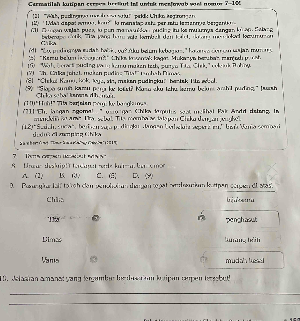 Cermatilah kutipan cerpen berikut ini untuk menjawab soal nomor 7-10!
(1) “Wah, pudingnya masih sisa satu!” pekik Chika kegirangan.
(2) “Udah dapat semua, kan?” Ia menatap satu per satu temannya bergantian.
(3) Dengan wajah puas, ia pun memasukkan puding itu ke mulutnya dengan lahap. Selang
beberapa detik, Tita yang baru saja kembali dari toilet, datang mendekati kerumunan
Chika.
(4) “Lo, pudingnya sudah habis, ya? Aku belum kebagian,” katanya dengan wajah murung.
(5) “Kamu belum kebagian?!” Chika tersentak kaget. Mukanya berubah menjadi pucat.
(6) “Wah, berarti puding yang kamu makan tadi, punya Tita, Chik,” celetuk Bobby.
(7) “Ih, Chika jahat, makan puding Tita!” tambah Dimas.
(8) “Chika! Kamu, kok, tega, sih, makan pudingku!” bentak Tita sebal.
(9) “Siapa suruh kamu pergi ke toilet? Mana aku tahu kamu belum ambil puding,” jawab
Chika sebal karena dibentak.
(10)“Huh!” Tita berjalan pergi ke bangkunya.
(11)“Eh, jangan ngomel..” omongan Chika terputus saat melihat Pak Andri datang. Ia
mendelik ke arah Tita, sebal. Tita membalas tatapan Chika dengan jengkel.
(12)“Sudah, sudah, berikan saja pudingku. Jangan berkelahi seperti ini,” bisik Vania sembari
duduk di samping Chika.
Sumber: Putri, “Gara-Gara Puding Cokelat” (2019)
7. Tema cerpen tersebut adalah …
8. Uraian deskriptif terdapat pada kalimat bernomor …
A. (1) B. (3) C. (5) D. (9)
9. Pasangkanlah tokoh dan penokohan dengan tepat berdasarkan kutipan cerpen di atas!
Chika bijaksana
2
Tita penghasut
Dimas kurang teliti
Vania mudah kesal
10. Jelaskan amanat yang tergambar berdasarkan kutipan cerpen tersebut!
_
_