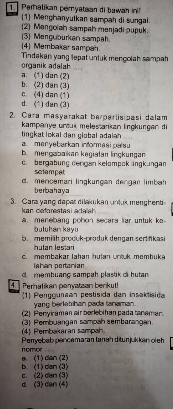 Perhatikan pernyataan di bawah ini!
(1) Menghanyutkan sampah di sungai.
(2) Mengolah sampah menjadi pupuk
(3) Menguburkan sampah.
(4) Membakar sampah.
Tindakan yang tepat untuk mengolah sampah
organik adalah
a. (1) dan (2)
b. (2) dan (3)
c. (4) dan (1)
d. (1) dan (3)
2. Cara masyarakat berpartisipasi dalam
kampanye untuk melestarikan lingkungan di
tingkat lokal dan global adalah .
a menyebarkan informasi palsu
b mengabaikan kegiatan lingkungan
c. bergabung dengan kelompok lingkungan
setempat
d. mencemari lingkungan dengan limbah
berbahaya
3. Cara yang dapat dilakukan untuk menghenti-
kan deforestasi adalah
a. menebang pohon secara liar untuk ke-
butuhan kayu
b. memilih produk-produk dengan sertifikasi
hutan lestari
c. membakar lahan hutan untuk membuka
Iahan pertanian
d. membuang sampah plastik di hutan
4 Perhatikan penyataan berikut!
(1) Penggunaan pestisida dan insektisida
yang berlebihan pada tanaman.
(2) Penyiraman air berlebihan pada tanaman.
(3) Pembuangan sampah sembarangan.
(4) Pembakaran sampah
Penyebab pencemaran tanah ditunjukkan oleh
nomor ….
a (1) dan (2)
b (1) dan (3)
c. (2) dan (3)
d (3) dan (4)