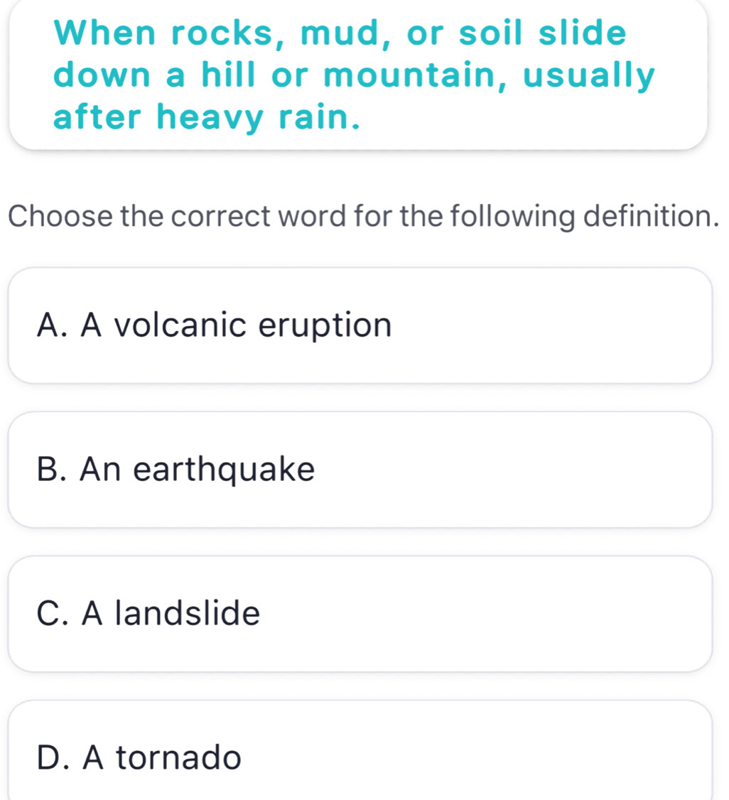 When rocks, mud, or soil slide
down a hill or mountain, usually
after heavy rain.
Choose the correct word for the following definition.
A. A volcanic eruption
B. An earthquake
C. A landslide
D. A tornado