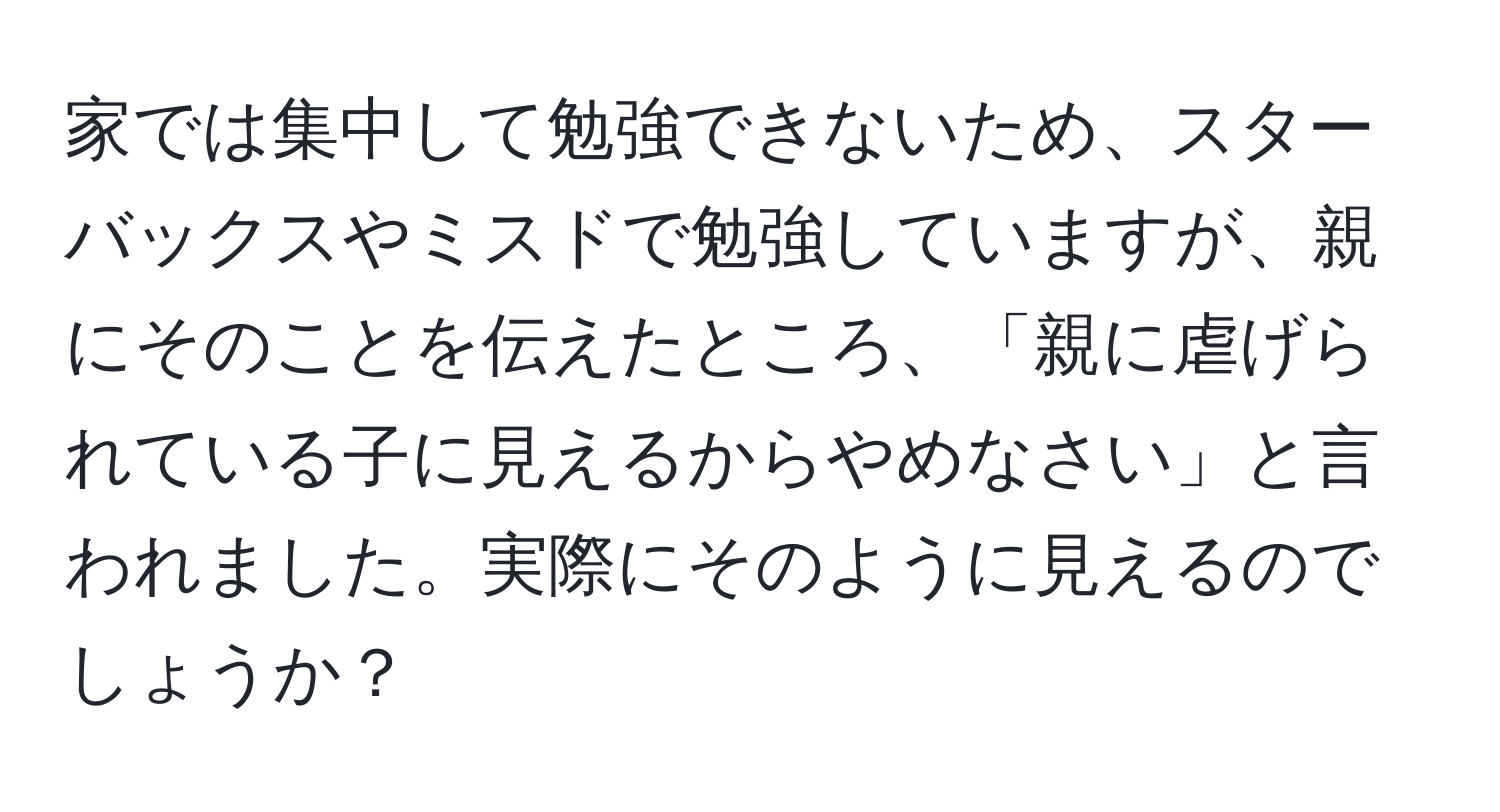 家では集中して勉強できないため、スターバックスやミスドで勉強していますが、親にそのことを伝えたところ、「親に虐げられている子に見えるからやめなさい」と言われました。実際にそのように見えるのでしょうか？