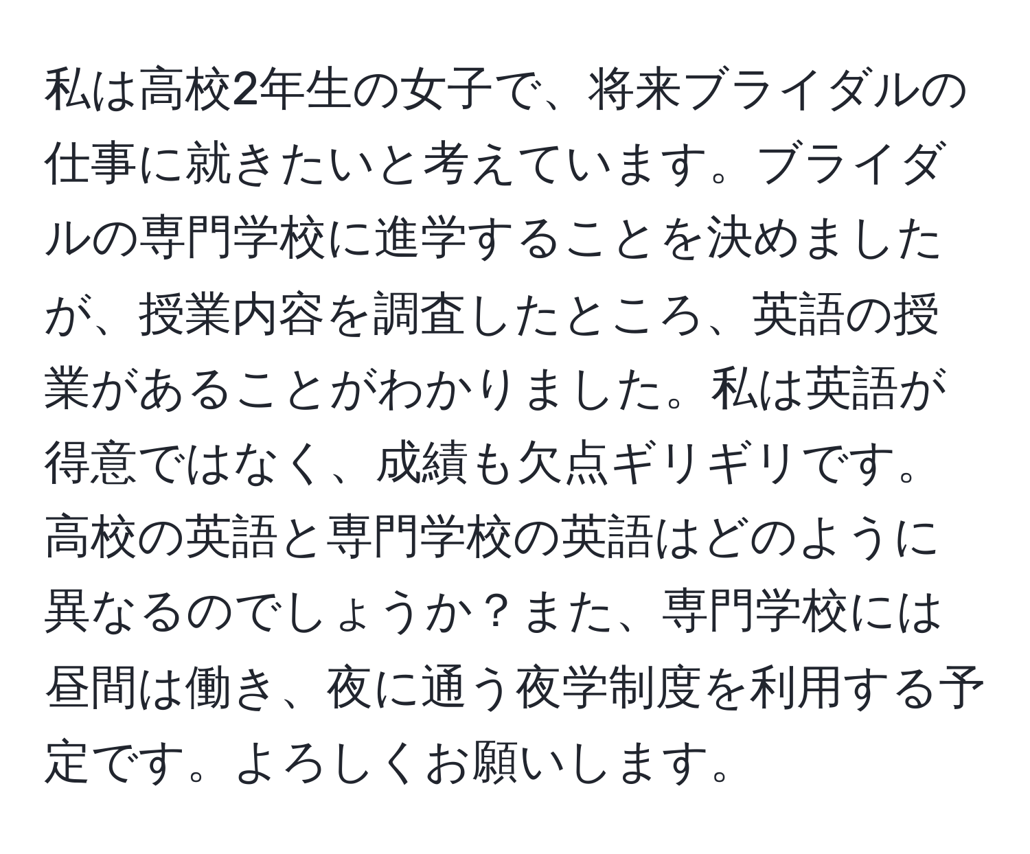 私は高校2年生の女子で、将来ブライダルの仕事に就きたいと考えています。ブライダルの専門学校に進学することを決めましたが、授業内容を調査したところ、英語の授業があることがわかりました。私は英語が得意ではなく、成績も欠点ギリギリです。高校の英語と専門学校の英語はどのように異なるのでしょうか？また、専門学校には昼間は働き、夜に通う夜学制度を利用する予定です。よろしくお願いします。