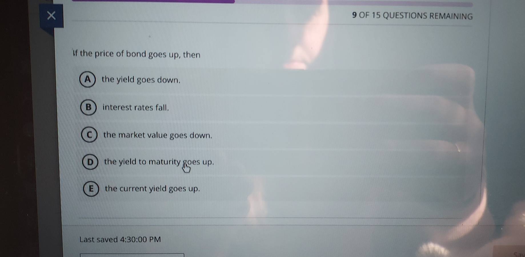 ×
9 OF 15 QUESTIONS REMAINING
If the price of bond goes up, then
A the yield goes down.
B interest rates fall.
C the market value goes down.
D the yield to maturity goes up.
Ethe current yield goes up.
Last saved 4:30:00 PM