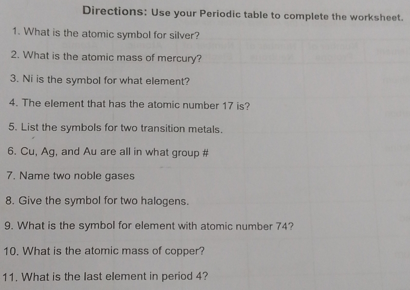 Directions: Use your Periodic table to complete the worksheet. 
1. What is the atomic symbol for silver? 
2. What is the atomic mass of mercury? 
3. Ni is the symbol for what element? 
4. The element that has the atomic number 17 is? 
5. List the symbols for two transition metals. 
6. Cu, Ag, and Au are all in what group # 
7. Name two noble gases 
8. Give the symbol for two halogens. 
9. What is the symbol for element with atomic number 74? 
10. What is the atomic mass of copper? 
11. What is the last element in period 4?