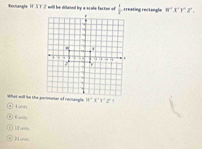 Rectangle W X Y Z will be dilated by a scale factor of  1/2  , creating rectangle W'X'Y'Z'.
W'X'Y'Z' ?
A 4 units
@ 6 units
c 12 units
0) 21 units