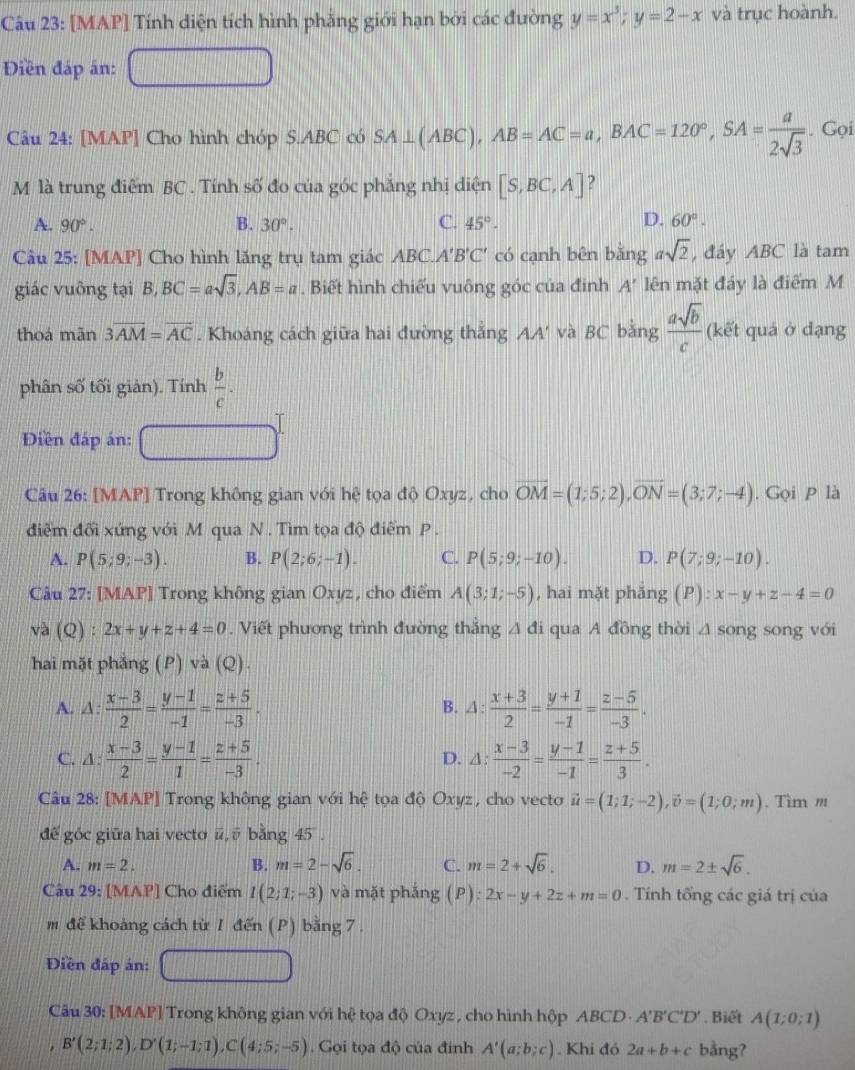 [MAP] Tính diện tích hình phẳng giới hạn bởi các đường y=x^3;y=2-x và trục hoành.
Điền đáp án:
Câu 24: [MAP] Cho hình chóp S.ABC có SA⊥ (ABC),AB=AC=a,BAC=120°,SA= a/2sqrt(3) . Gọi
M là trung điểm BC . Tính số đo của góc phăng nhị diện [S,BC,A] ?
C.
D.
A. 90°. B. 30°. 45°. 60°.
Câu 25: [MAP] Cho hình lăng trụ tam giác ABC.A'B'C' có cạnh bên bằng asqrt(2) , đáy ABC là tam
giác vuông tại B,BC=asqrt(3),AB=a. Biết hình chiếu vuông góc của đinh A' lên mặt đáy là điểm M
thoá mãn 3overline AM=overline AC. Khoảng cách giữa hai đường thắng AA' và BC bằng  asqrt(b)/c  (kết quả ở dạng
phân số tối giản). Tính  b/c .
Diền đáp án:
Câu 26: [MAP] Trong không gian với hệ tọa độ Oxyz, cho overline OM=(1;5;2),overline ON=(3;7;-4). Gọi P là
điểm đối xứng với M qua N . Tìm tọa độ điểm P .
A. P(5;9;-3). B. P(2;6;-1). C. P(5;9;-10). D. P(7;9;-10).
Câu 27: [MAP] Trong không gian Oxyz, cho điểm A(3;1;-5) , hai mặt phăng (P):x-y+z-4=0
và (Q) : 2x+y+z+4=0. Viết phương trình đường thắng △ di qua A đồng thời △ song song với
hai mặt phẳng (P) và (Q).
A. △ : (x-3)/2 = (y-1)/-1 = (z+5)/-3 . △ : (x+3)/2 = (y+1)/-1 = (z-5)/-3 .
B.
C. △ : (x-3)/2 = (y-1)/1 = (z+5)/-3 · D. △ : (x-3)/-2 = (y-1)/-1 = (z+5)/3 .
Câu 28: [MAP] Trong không gian với hệ tọa độ Oxyz, cho vecto vector u=(1;1;-2),vector v=(1;0;m). Tìm m
để góc giữa hai vecto ū, ū bằng 45 .
A. m=2. B. m=2-sqrt(6). C. m=2+sqrt(6). D. m=2± sqrt(6).
Câu 29: [MAP] Cho điểm I(2;1;-3) và mặt pháng (P):2x-y+2z+m=0. Tính tổng các giá trị của
m để khoảng cách từ 1 đến (P) bằng 7 .
Điền đáp án:
Câu 30: [MAP] Trong không gian với hệ tọa độ Oxyz , cho hình hộp ABCD - A'B'C'D' Biết A(1;0;1)
B'(2;1;2),D'(1;-1;1),C(4;5;-5). Gọi tọa độ của đinh A'(a;b;c). Khi đó 2a+b+c bằng?