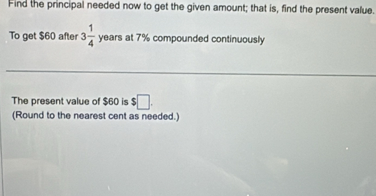 Find the principal needed now to get the given amount; that is, find the present value. 
To get $60 after 3 1/4  years at 7% compounded continuously 
The present value of $60 is $□. 
(Round to the nearest cent as needed.)