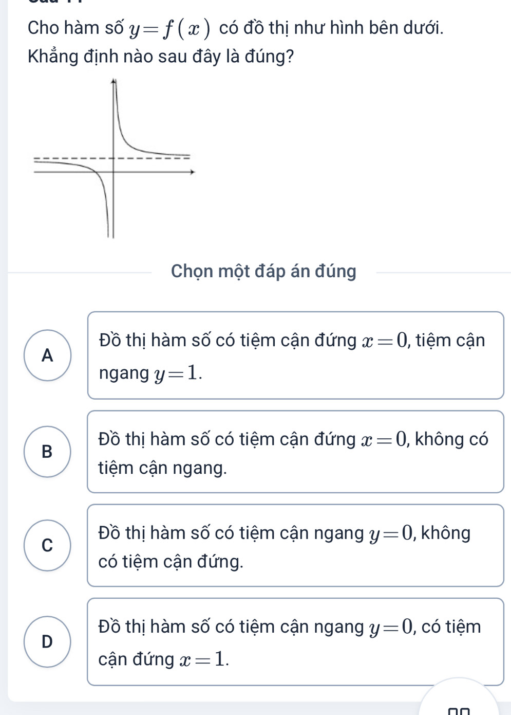 Cho hàm số y=f(x) có đồ thị như hình bên dưới.
Khẳng định nào sau đây là đúng?
Chọn một đáp án đúng
Đồ thị hàm số có tiệm cận đứng x=0 , tiệm cận
A
ngang y=1.
Đồ thị hàm số có tiệm cận đứng x=0 , không có
B
tiệm cận ngang.
C
Đồ thị hàm số có tiệm cận ngang y=0 , không
có tiệm cận đứng.
Đồ thị hàm số có tiệm cận ngang y=0 , có tiệm
D
cận đứng x=1.