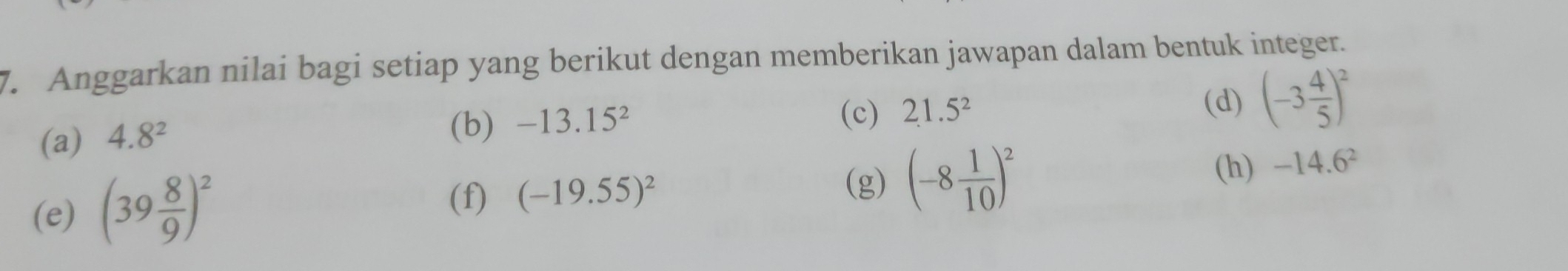 Anggarkan nilai bagi setiap yang berikut dengan memberikan jawapan dalam bentuk integer. 
(a) 4.8^2
(b) -13.15^2 (d) (-3 4/5 )^2
(c) 21.5^2
(e) (39 8/9 )^2
(h) 
(f) (-19.55)^2
(g) (-8 1/10 )^2 -14.6^2