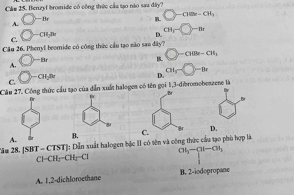 Benzyl bromide có công thức cấu tạo nào sau đây?
A.  enclosecircle1-Br
B. bigcirc -CHBr-CH_3
C. bigcirc -CH_2Br
D. CH_3- enclosecircle1-Br
Câu 26. Phenyl bromide có công thức cấu tạo nào sau đây?
A. bigcirc -Br
B. bigcirc -CHBr-CH_3
C. bigcirc -CH_2Br
D. CH_3- enclosec
Câu 27. Công thức cấu tạo của dẫn xuất halogen có tên gọi 1,3-dibromobenzene là
A
B.
C. D.
Câu 28. [SBT-CTST] : Dẫn xuất halogen bậc II có tên và công thức cấu tạo phù hợp là
CH_3-CH-CH_3
Cl-CH_2-CH_2-Cl
 1/4  1
A. 1,2-dichloroethane B. 2 -iodopropane