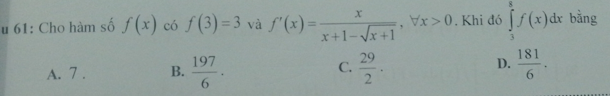 61: Cho hàm số f(x) có f(3)=3 và f'(x)= x/x+1-sqrt(x+1) , forall x>0. Khi đó ∈tlimits _3^(8f(x)dx bằng
C.
A. 7 . B. frac 197)6.  29/2 .
D.  181/6 .