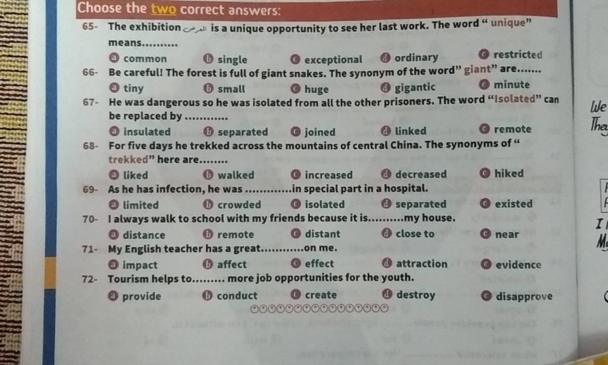 Choose the two correct answers:
65- The exhibition 51 is a unique opportunity to see her last work. The word “ unique”
means_
common ①single exceptional ❶ ordinary restricted
66- Be careful! The forest is full of giant snakes. The synonym of the word” giant” are...
❸ tiny ⑮ small huge gigantic minute

67- He was dangerous so he was isolated from all the other prisoners. The word “Isolated” can We
be replaced by_
O insulated ⑮ separated joined ④ linked O remote
The
68- For five days he trekked across the mountains of central China. The synonyms of “
trekked” here are._
◎ liked ❺ walked O increased d decreased hiked
69- As he has infection, he was _in special part in a hospital.
. limited O crowded isolated @ separated existed
70- I always walk to school with my friends because it is._ my house.
I
❸ distance ⑮ remote distant d close to near
71- My English teacher has a great._ on me.
M
❸ impact ⑮ affect ( effect d attraction O evidence
72- Tourism helps to_ more job opportunities for the youth.
O provide conduct create destroy 。 disapprove