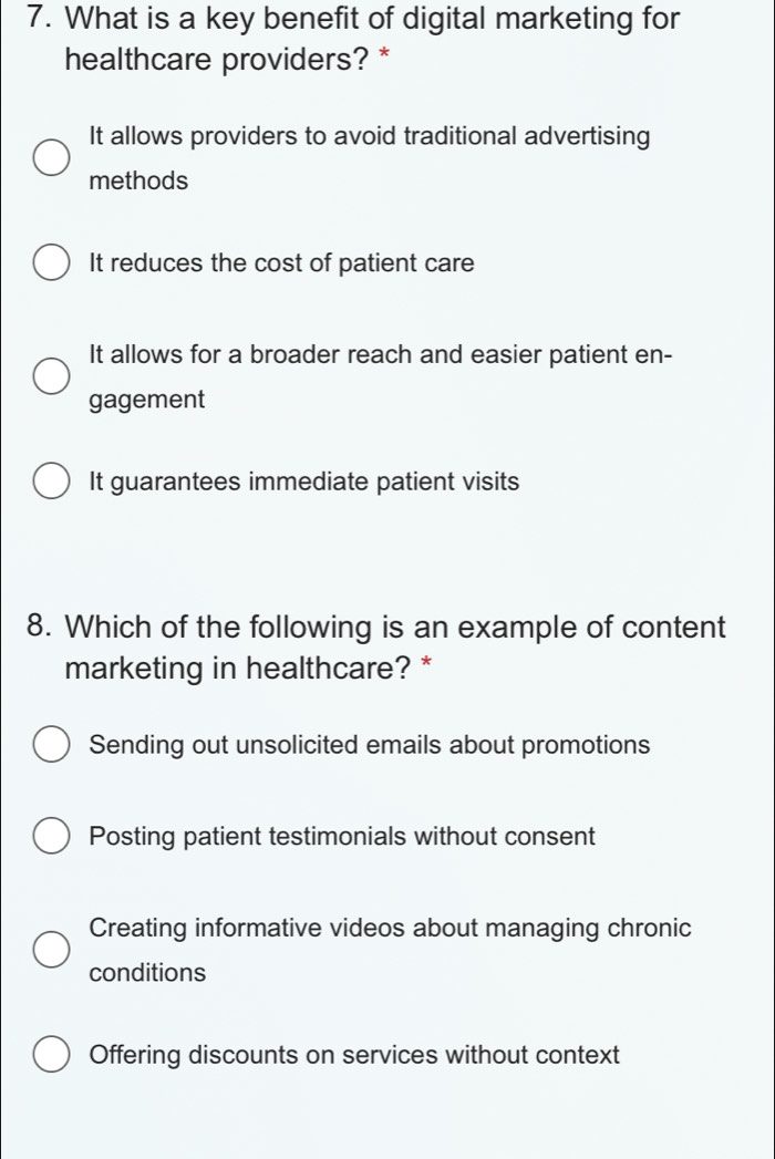 What is a key benefit of digital marketing for
healthcare providers? *
It allows providers to avoid traditional advertising
methods
It reduces the cost of patient care
It allows for a broader reach and easier patient en-
gagement
It guarantees immediate patient visits
8. Which of the following is an example of content
marketing in healthcare? *
Sending out unsolicited emails about promotions
Posting patient testimonials without consent
Creating informative videos about managing chronic
conditions
Offering discounts on services without context