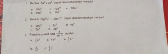 Bentuk 5a^4* 2a^9 dapat disederhanakan menjadi_
a. 10a° c. 10a^(10) e. 10a^(11)
b. 10a^3 d. 10a^7
2. Bentuk 8(p^2q)^4:2(pq^2)^2 dapat disederhanakan menjadi :
a. 2pq^2 C. 2p^5 e. 4p°
b. 2p^4 d. 2p^5
3. Pangkat positif dari  1/4b^(-2)  adalah .....
a.  1/4 b^3 c. 4b^2 e.  1/4 b^2
b.  4/b^2  d.  1/4 b^2