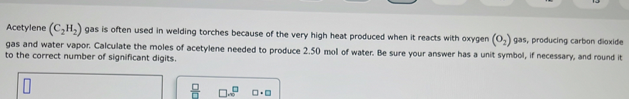 Acetylene (C_2H_2) gas is often used in welding torches because of the very high heat produced when it reacts with oxygen (O_2) gas, producing carbon dioxide 
gas and water vapor. Calculate the moles of acetylene needed to produce 2.50 mol of water. Be sure your answer has a unit symbol, if necessary, and round it 
to the correct number of significant digits.
 □ /□   □ .sqrt 0^(□) □ · □