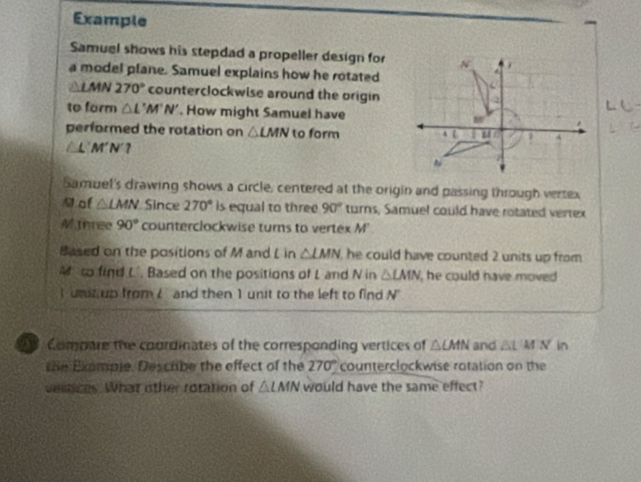 Example 
Samuel shows his stepdad a propeller design for 
a model plane. Samuel explains how he rotated
△ LMN270° counterclockwise around the origin 
to form △ L'M'N'. How might Samuel have 
performed the rotation on △ LMN to form
△L'M'N'? 
Samuel's drawing shows a circle, centered at the origin and passing through vertex
N of △ LMN Since 270° is equal to three 90° turns, Samuel could have rotated vertex 
Mthree 90° counterclockwise turns to vertex M'
Based on the positions of M and L in △ LMN he could have counted 2 units up from . 
M to find L'. Based on the positions of L and N in △ LMN , he could have moved 
I unit up from I and then 1 unit to the left to find N°
28. Compore the coordinates of the corresponding vertices of △ CMN and △ LMN in 
the Example. Descrbe the effect of the 270° counterclockwise rotation on the 
ventices. What other rotation of △ LMN would have the same effect?