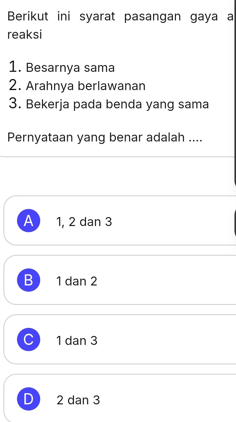 Berikut ini syarat pasangan gaya a
reaksi
1. Besarnya sama
2. Arahnya berlawanan
3. Bekerja pada benda yang sama
Pernyataan yang benar adalah ....
A 1, 2 dan 3
B 1 dan 2
1 dan 3
D 2 dan 3