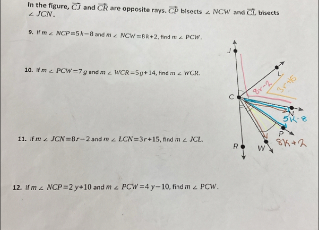 In the figure, vector CJ and vector CR are opposite rays. vector CP bisects ∠ NCW and vector CL bisects
∠ JCN. 
9. If m∠ NCP=5k-8 and m∠ NCW=8k+2 , find m∠ PCW. 
10. If m∠ PCW=7g and m∠ WCR=5g+14 , find m∠ WCR. 
11. If m∠ JCN=8r-2 and m∠ LCN=3r+15 , find m∠ JCL. 
12. If m∠ NCP=2y+10 and m∠ PCW=4y-10 , find m∠ PCW.