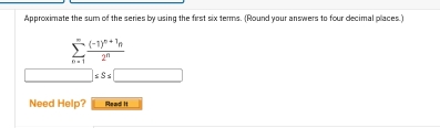 Approximate the sum of the series by using the first six terms. (Round your answers to four decimal places.)
sumlimits _(n=1)^(∈fty)frac (-1)^n+1n2^n
□  sS≤ □
Need Help? Mead it