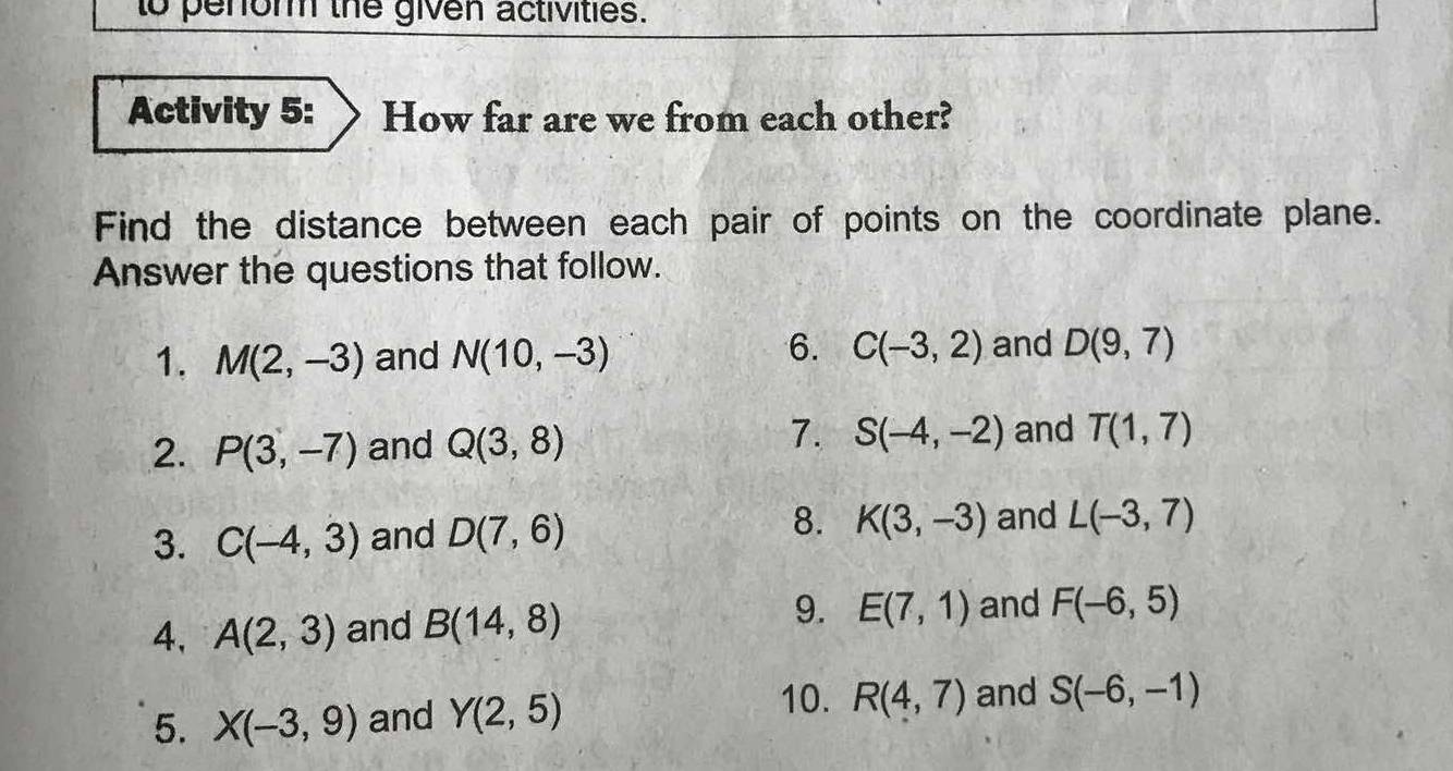 to penor the given activities. 
Activity 5: How far are we from each other? 
Find the distance between each pair of points on the coordinate plane. 
Answer the questions that follow. 
6. 
1. M(2,-3) and N(10,-3) C(-3,2) and D(9,7)
7. 
2. P(3,-7) and Q(3,8) S(-4,-2) and T(1,7)
8. 
3. C(-4,3) and D(7,6) K(3,-3) and L(-3,7)
4, A(2,3) and B(14,8) 9. E(7,1) and F(-6,5)
10. R(4,7)
5. X(-3,9) and Y(2,5) and S(-6,-1)