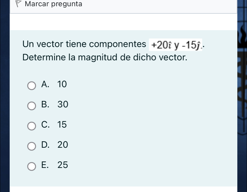 Marcar pregunta
Un vector tiene componentes +20hat iy-15hat j. 
Determine la magnitud de dicho vector.
A. 10
B. 30
C. 15
D. 20
E. 25