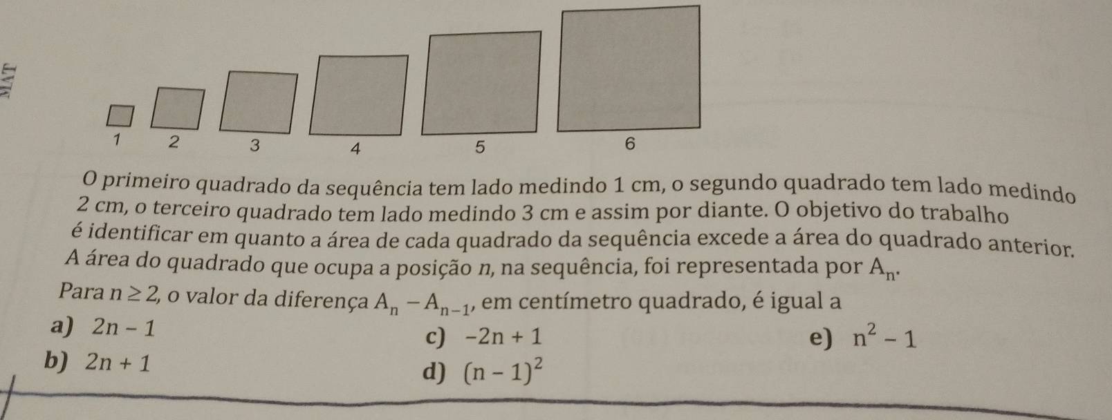 1 2 3
4
5
O primeiro quadrado da sequência tem lado medindo 1 cm, o segundo quadrado tem lado medindo
2 cm, o terceiro quadrado tem lado medindo 3 cm e assim por diante. O objetivo do trabalho
é identificar em quanto a área de cada quadrado da sequência excede a área do quadrado anterior.
A área do quadrado que ocupa a posição n, na sequência, foi representada por A_n. 
Para n≥ 2 o valor da diferença A_n-A_n-1 , em centímetro quadrado, é igual a
a) 2n-1
c) -2n+1
e) n^2-1
b) 2n+1
d) (n-1)^2