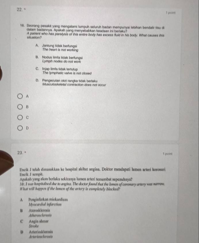 Seorang pesakit yang mengalami lumpuh seluruh badan mempunyai lebihan bendalir tisu di
dalam badannya. Apakah yang menyebabkan keadaan ini berlaku?
A patient who has paralysis of this entire body has excess fluid in his body. What causes this
situation?
A. Jantung tidak berfungsi
The heart is not working
B. Nodus limfa tidak berfungsi
Lymph nodes do not work
C. Injap limfa tidak tertutup
The lymphatic valve is not closed
D. Pengecutan otot rangka tidak berlaku
Musculoskeletal contraction does not occur
A
B
C
D
23. * 1 point
Encik J telah dimasukkan ke hospital akibat angina. Doktor mendapati lumen arteri koronari
Encik J sempit.
Apakah yang akan berlaku sekiranya lumen arteri tersumbat sepenuhnya?
Mr. 3 was hospitalised due to angina. The doctor found that the lumen of coronary artery was narrow.
What will happen if the lumen of the artery is completely blocked?
A Penginfarkan miokardium
Myocardial infarction
B Aterosklerosis
Atherosclerosis
C Angin ahmar
Stroke
D Arteriosklerosis
Arteriosclerosis