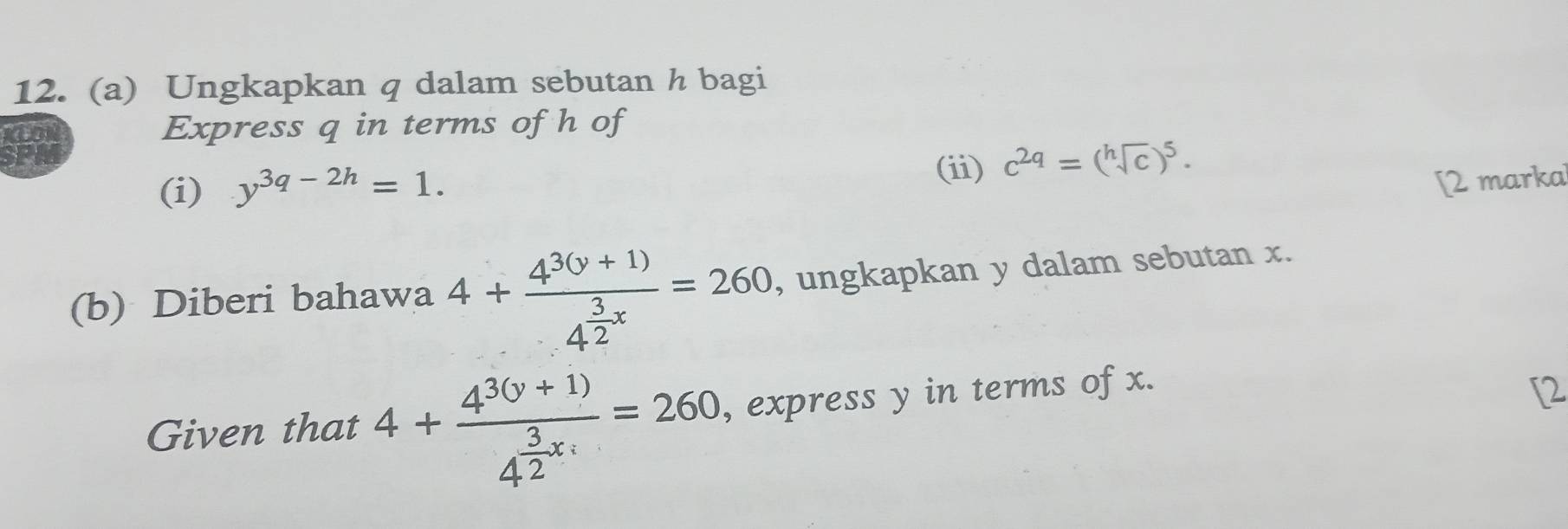 Ungkapkan q dalam sebutan h bagi 
CON Express q in terms of h of 
SPA 
(i) y^(3q-2h)=1. 
(ii) c^(2q)=(sqrt[h](c))^5. 
[2 marka 
(b) Diberi bahawa 4+frac 4^3(y+1)4^(frac 3)2x=260 , ungkapkan y dalam sebutan x. 
Given that 4+frac 4^(3(y+1))4^(frac 3)2x=260 , express y in terms of x. 
[2