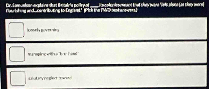 Dr. Samuelson explains that Britain's policy of its colonies meant that they were "left alone (as they were)
flourishing and...contributing to England." (Pick the TWO best answers.)
loosely governing
managing with a "firm hand"
salutary neglect toward