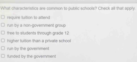 What characteristics are common to public schools? Check all that apply.
require tuition to attend
run by a non-government group
free to students through grade 12
higher tuition than a private school
run by the government
funded by the government