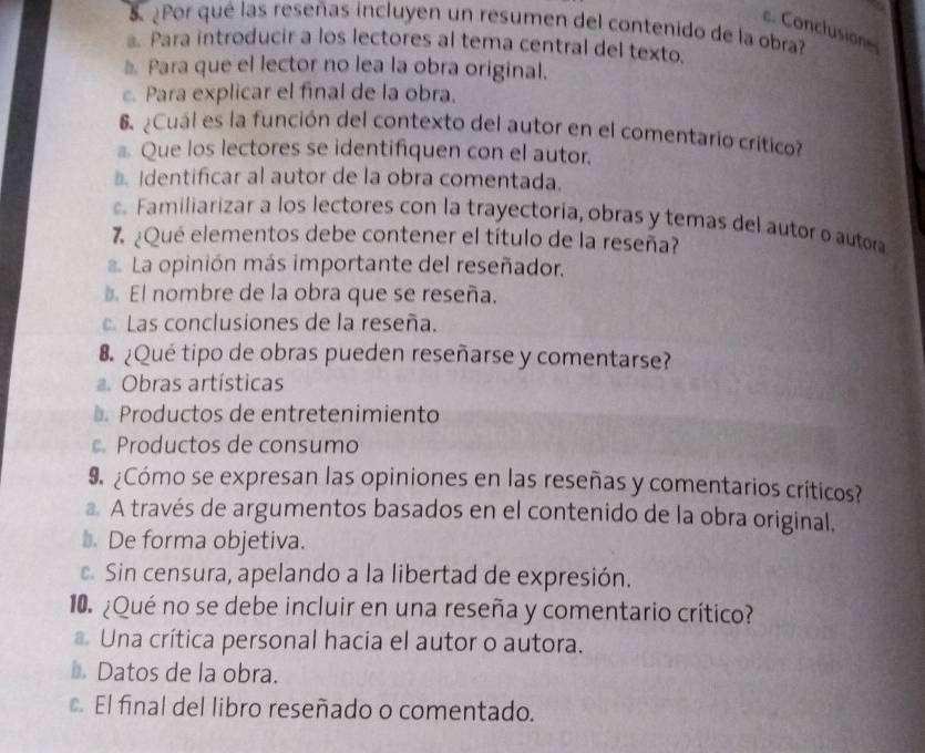 ¿Por qué las reseñas incluyen un resumen del contenido de la obra?
c. Conclusione
Para introducir a los lectores al tema central del texto.
* Para que el lector no lea la obra original.
Para explicar el final de la obra.
6 ¿Cuál es la función del contexto del autor en el comentario crítico?
a Que los lectores se identifiquen con el autor.
Identificar al autor de la obra comentada.
Familiarizar a los lectores con la trayectoria, obras y temas del autor o autora
7 ¿Qué elementos debe contener el título de la reseña?
. La opinión más importante del reseñador.
El nombre de la obra que se reseña.
Las conclusiones de la reseña.
8 ¿Qué tipo de obras pueden reseñarse y comentarse?
Obras artísticas
⊥ Productos de entretenimiento
Productos de consumo
9 ¿Cómo se expresan las opiniones en las reseñas y comentarios críticos?
A través de argumentos basados en el contenido de la obra original,
₹ De forma objetiva.
Sin censura, apelando a la libertad de expresión.
10. ¿Qué no se debe incluir en una reseña y comentario crítico?
Una crítica personal hacia el autor o autora.
Datos de la obra.
El final del libro reseñado o comentado.