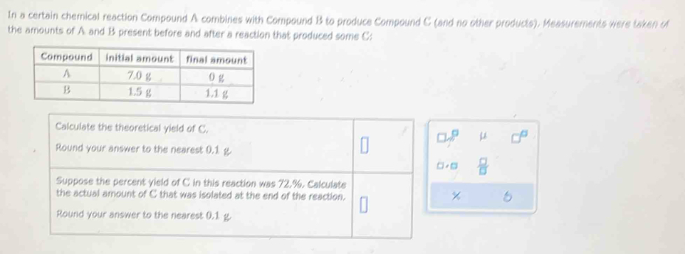 In a certain chemical reaction Compound A combines with Compound B to produce Compound C (and no other products). Measurements were taken o 
the amounts of A and B present before and after a reaction that produced some C : 
Calculate the theoretical yield of C. 
Round your answer to the nearest 0.1 g.
 □ /□  
Suppose the percent yield of C in this reaction was 72.%. Calculate 
the actual amount of C that was isolated at the end of the reaction.
%
Round your answer to the nearest 0.1 g