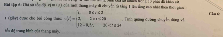 ng bình của xề khách trong 30 phút đã khảo sát. 
Bài tập 6: Giả sử tốc độ v(m / s) của một thang máy di chuyển từ tầng 1 lên tằng cao nhất theo thời gian 
Câu 6: 
# (giây) được cho bởi công thức: v(t)=beginarrayl t,0≤ t≤ 2 2,2 . Tính quãng đường chuyển động và 
tốc độ trung bình của thang máy.