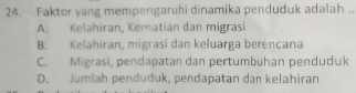 Faktor yang mempengaruhi dinamika penduduk adalah ..
A. Kelahiran, Kematian dan migrasi
B. Kelahiran, migrasi dan keluarga berencana
C. Migrasi, pendapatan dan pertumbuhan penduduk
D. Jumlah penduduk, pendapatan dan kelahiran