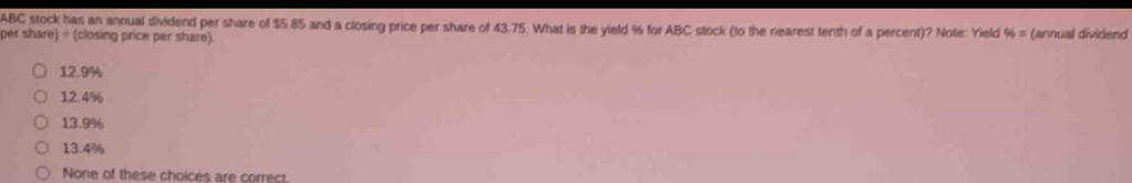 ABC stock has an annual dividend per share of $5.85 and a closing price per share of 43.75. What is the yield % for ABC stock (to the nearest tenth of a percent)? Note: Yield 96= (annual dividend
per share) ÷ (closing price per share).
12.9%
12.4%
13.9%
13.4%
None of these choices are correct.