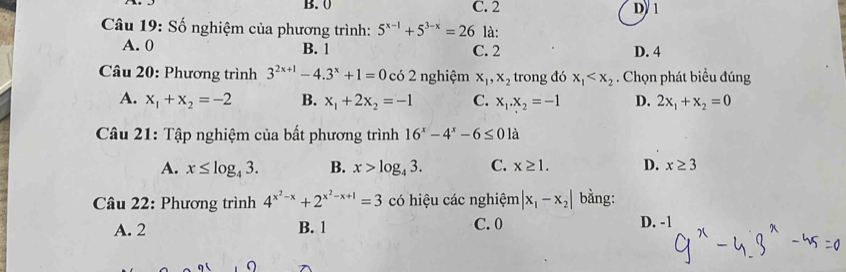 B. 0 C. 2 D/ 1
Câu 19: Số nghiệm của phương trình: 5^(x-1)+5^(3-x)=26 là:
A. 0 B. 1 C. 2 D. 4
* Câu 20: Phương trình 3^(2x+1)-4.3^x+1=0 có 2 nghiệm x_1, x_2 trong đó x_1 . Chọn phát biểu đúng
A. x_1+x_2=-2 B. x_1+2x_2=-1 C. x_1.x_2=-1 D. 2x_1+x_2=0
Câu 21: Tập nghiệm của bất phương trình 16^x-4^x-6≤ 0 là
A. x≤ log _43. B. x>log _43. C. x≥ 1. D. x≥ 3
Câu 22: Phương trình 4^(x^2)-x+2^(x^2)-x+1=3 có hiệu các nghiệm |x_1-x_2| bằng:
A. 2 B. 1 C. 0 D. -1