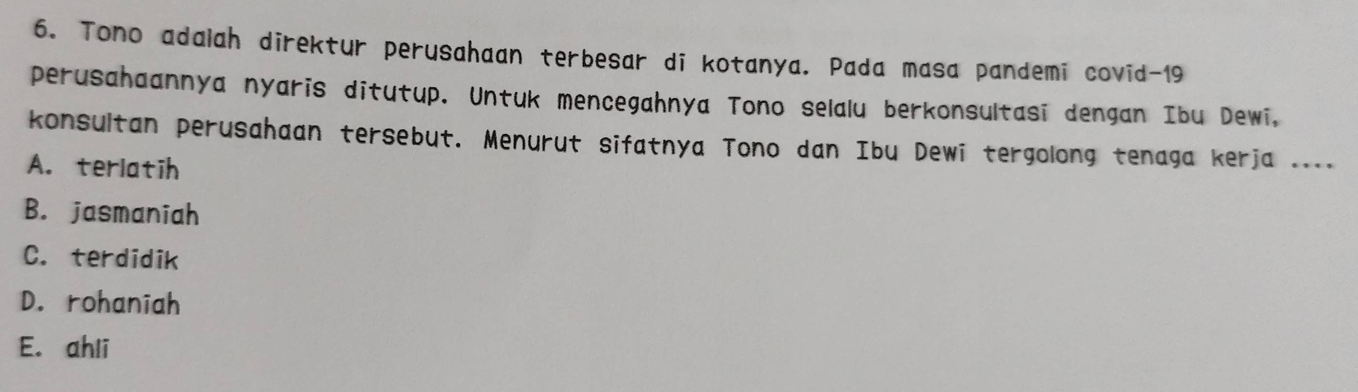 Tono adalah direktur perusahaan terbesar di kotanya. Pada masa pandemi covid- 19
perusahaannya nyaris ditutup. Untuk mencegahnya Tono selalu berkonsultasi dengan Ibu Dewi,
konsultan perusahaan tersebut. Menurut sifatnya Tono dan Ibu Dewi tergolong tenaga kerja ....
A. terlatih
B. jasmaniah
C. terdidik
D. rohaniah
E. ahli