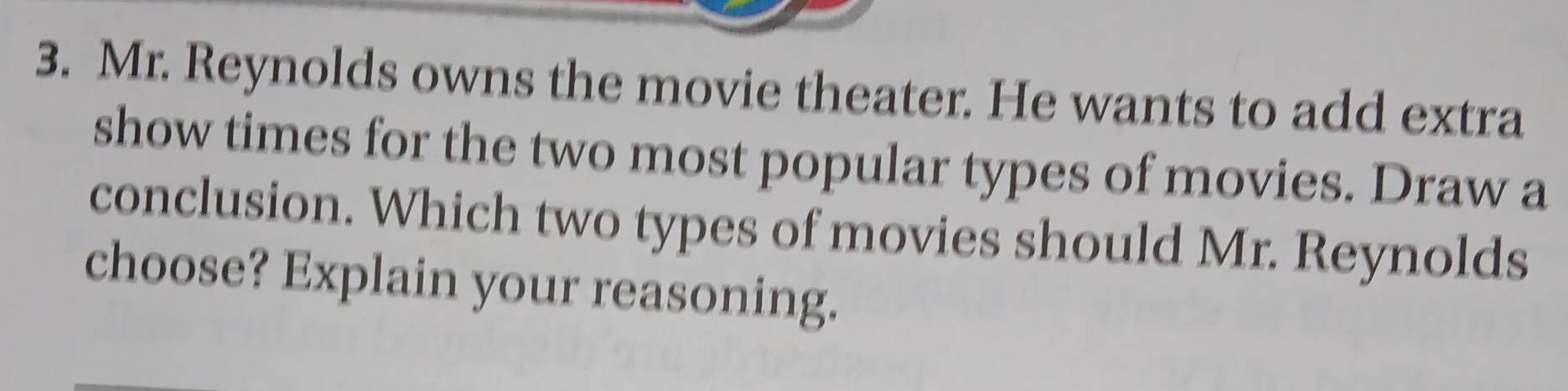 Mr. Reynolds owns the movie theater. He wants to add extra 
show times for the two most popular types of movies. Draw a 
conclusion. Which two types of movies should Mr. Reynolds 
choose? Explain your reasoning.