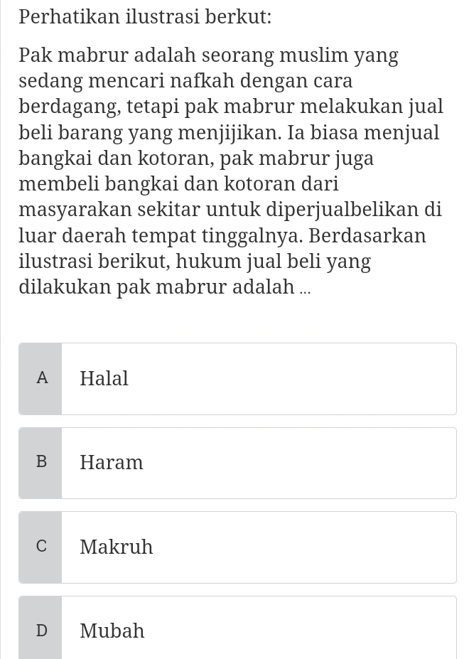 Perhatikan ilustrasi berkut:
Pak mabrur adalah seorang muslim yang
sedang mencari nafkah dengan cara
berdagang, tetapi pak mabrur melakukan jual
beli barang yang menjijikan. Ia biasa menjual
bangkai dan kotoran, pak mabrur juga
membeli bangkai dan kotoran dari
masyarakan sekitar untuk diperjualbelikan di
luar daerah tempat tinggalnya. Berdasarkan
ilustrasi berikut, hukum jual beli yang
dilakukan pak mabrur adalah ...
A Halal
B Haram
C Makruh
D Mubah