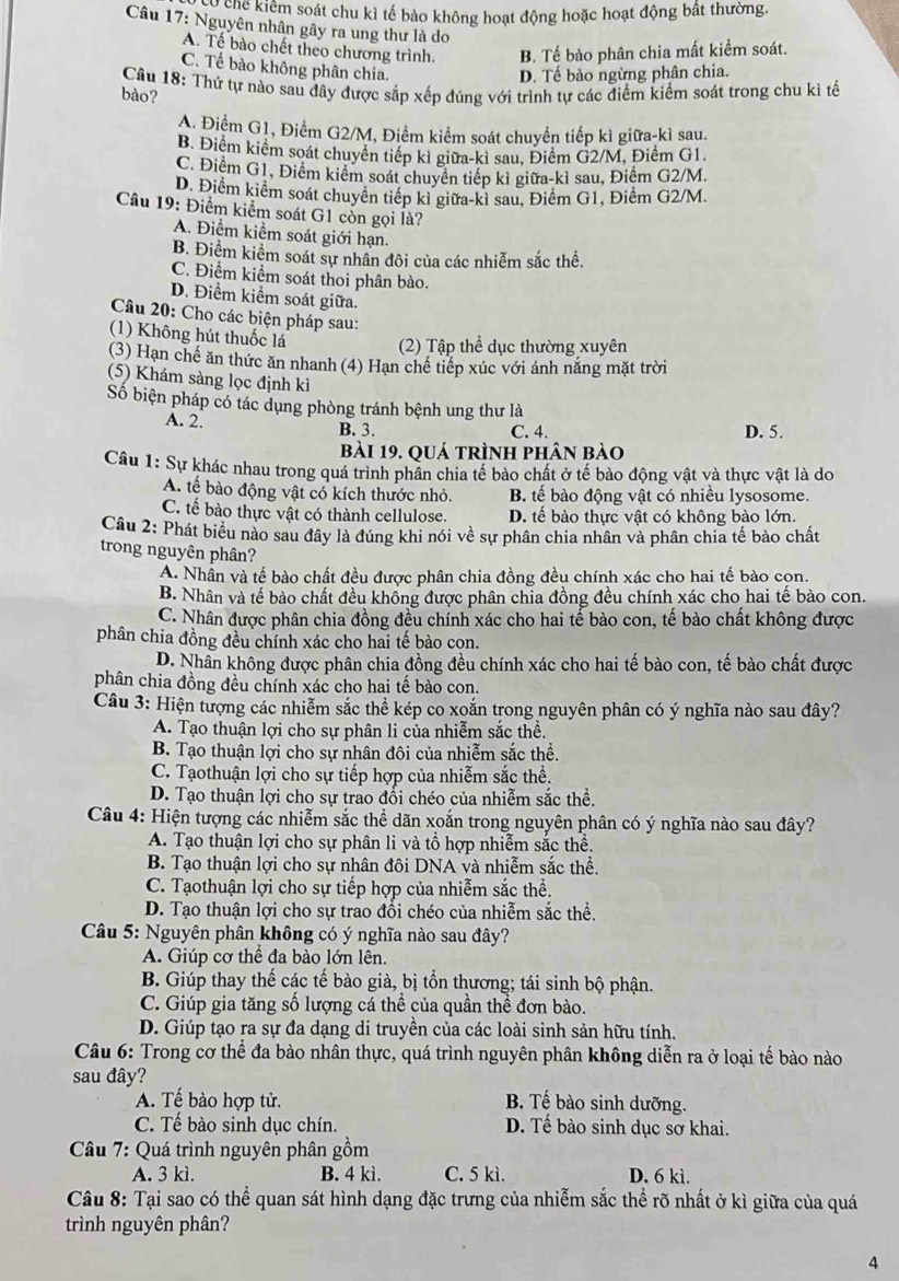 khế kiểm soát chu kì tế bào không hoạt động hoặc hoạt động bất thường.
Câu 17: Nguyên nhân gây ra ung thư là do
A. Tế bào chết theo chương trình. B. Tế bào phân chia mất kiểm soát.
C. Tế bào không phân chia.
D. Tế bào ngừng phân chia.
Cầu 18: Thứ tự nào sau đây được sắp xếp đúng với trình tự các điểm kiểm soát trong chu kì tế
bào?
A. Điểm G1, Điểm G2/M, Điểm kiểm soát chuyển tiếp kì giữa-kì sau.
B. Điểm kiểm soát chuyển tiếp kỉ giữa-kỉ sau, Điểm G2/M, Điểm G1.
C. Điểm G1, Điểm kiểm soát chuyên tiếp kỉ giữa-kì sau, Điểm G2/M.
D. Điểm kiểm soát chuyên tiếp kỉ giữa-kì sau, Điểm G1, Điểm G2/M.
Câu 19: Điểm kiểm soát G1 còn gọi là?
A. Điểm kiểm soát giới hạn.
B. Điểm kiểm soát sự nhân đôi của các nhiễm sắc thể.
C. Điểm kiểm soát thoi phân bào.
D. Điểm kiểm soát giữa.
Câu 20: Cho các biện pháp sau:
(1) Không hút thuốc lá (2) Tập thể dục thường xuyên
(3) Hạn chế ăn thức ăn nhanh (4) Hạn chế tiếp xúc với ánh nắng mặt trời
(5) Khám sàng lọc định kì
Số biện pháp có tác dụng phòng tránh bệnh ung thư là
A. 2. B. 3. C. 4. D. 5.
bài 19. quá trình phân bào
Câu 1: Sự khác nhau trong quá trình phân chia tế bào chất ở tế bào động vật và thực vật là do
A. tế bào động vật có kích thước nhỏ. B. tế bào động vật có nhiều lysosome.
C. tế bào thực vật có thành cellulose. D. tế bào thực vật có không bào lớn.
Câu 2: Phát biểu nào sau đây là đúng khi nói về sự phân chia nhân và phân chia tế bào chất
trong nguyên phân?
A. Nhân và tế bào chất đều được phân chia đồng đều chính xác cho hai tế bào cọn.
B. Nhân và tế bào chất đều không được phân chia đồng đều chính xác cho hai tế bào con.
C. Nhân được phân chia đồng đều chính xác cho hai tế bào con, tế bào chất không được
phân chia đồng đều chính xác cho hai tế bào con.
D. Nhân không được phân chia đồng đều chính xác cho hai tế bào con, tế bào chất được
phân chia đồng đều chính xác cho hai tế bào con.
Câu 3: Hiện tượng các nhiễm sắc thể kép co xoắn trong nguyên phân có ý nghĩa nào sau đây?
A. Tạo thuận lợi cho sự phân li của nhiễm sắc thể.
B. Tạo thuận lợi cho sự nhân đôi của nhiễm sắc thể.
C. Tạothuận lợi cho sự tiếp hợp của nhiễm sắc thể.
D. Tạo thuận lợi cho sự trao đổi chéo của nhiễm sắc thể.
Câu 4: Hiện tượng các nhiễm sắc thể dãn xoắn trong nguyên phân có ý nghĩa nào sau đây?
A. Tạo thuận lợi cho sự phân li và tổ hợp nhiễm sắc thể.
B. Tạo thuận lợi cho sự nhân đôi DNA và nhiễm sắc thể.
C. Tạothuận lợi cho sự tiếp hợp của nhiễm sắc thể.
D. Tạo thuận lợi cho sự trao đổi chéo của nhiễm sắc thể.
Câu 5: Nguyên phân không có ý nghĩa nào sau đây?
A. Giúp cơ thể đa bào lớn lên.
B. Giúp thay thế các tế bào già, bị tổn thương; tái sinh bộ phận.
C. Giúp gia tăng số lượng cá thể của quần thể đơn bào.
D. Giúp tạo ra sự đa dạng di truyền của các loài sinh sản hữu tính.
Câu 6: Trong cơ thể đa bào nhân thực, quá trình nguyên phân không diễn ra ở loại tế bào nào
sau đây?
A. Tế bào hợp tử. B. Tế bào sinh dưỡng.
C. Tế bào sinh dục chín. D. Tế bào sinh dục sơ khai.
Câu 7: Quá trình nguyên phân gồm
A. 3 kì. B. 4 kì. C. 5 kì. D. 6 kì.
Câu 8: Tại sao có thể quan sát hình dạng đặc trưng của nhiễm sắc thể rõ nhất ở kì giữa của quá
trình nguyên phân?
4