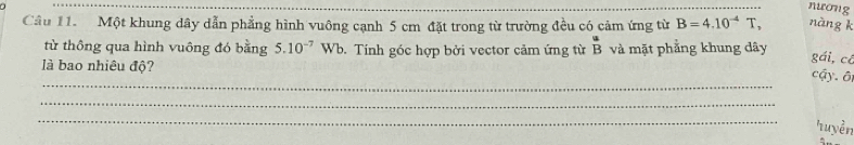 nương 
Câu 11. Một khung dây dẫn phẳng hình vuông cạnh 5 cm đặt trong từ trường đều có cảm ứng từ B=4.10^(-4) T, nàng k 
từ thông qua hình vuông đó bằng 5.10^(-7)Wb. Tính góc hợp bởi vector cảm ứng từ beginarrayr a Bendarray và mặt phẳng khung dây gái,cô cậy. ô 
là bao nhiêu độ? 
_ 
_ 
_ 
Tuyền