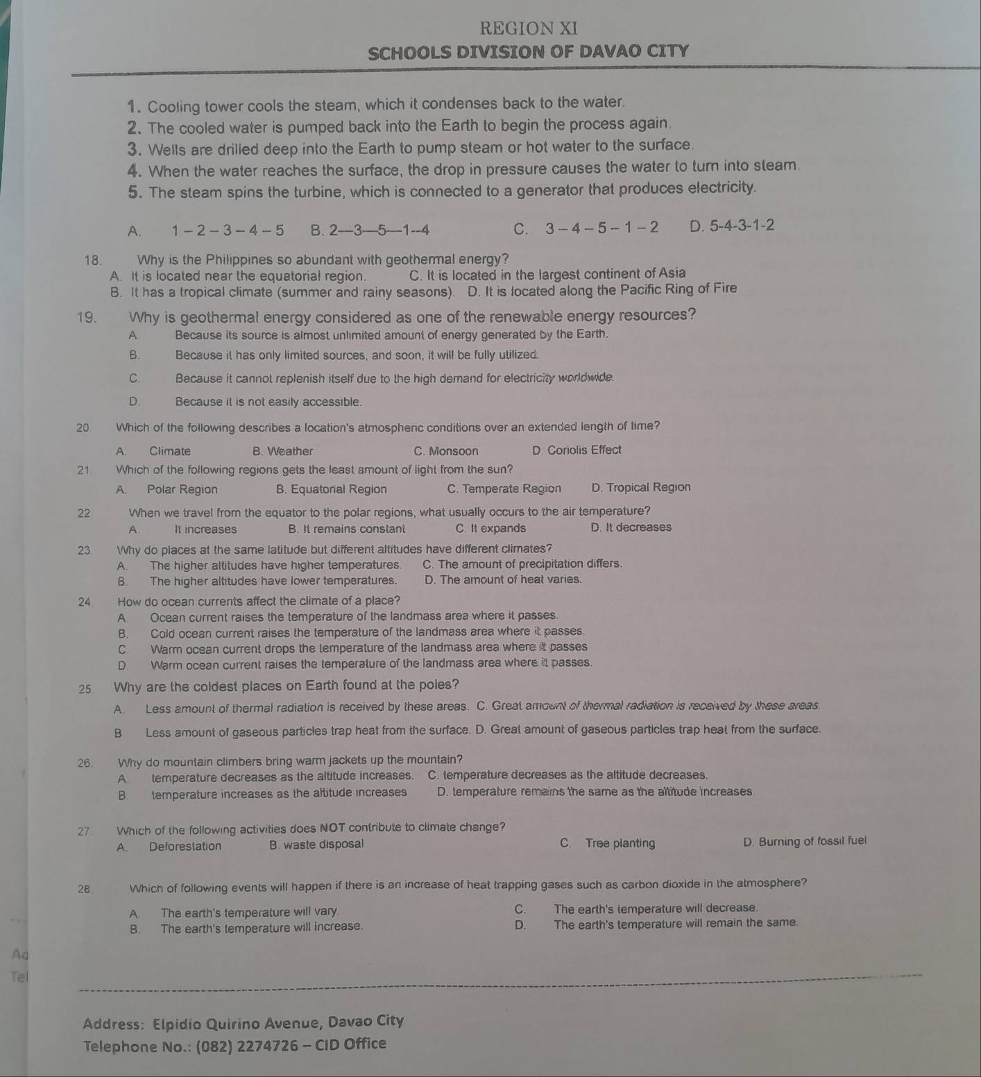 REGION XI
SCHOOLS DIVISION OF DAVAO CITY
1. Cooling tower cools the steam, which it condenses back to the water.
2. The cooled water is pumped back into the Earth to begin the process again.
3. Wells are drilled deep into the Earth to pump steam or hot water to the surface.
4. When the water reaches the surface, the drop in pressure causes the water to turn into steam
5. The steam spins the turbine, which is connected to a generator that produces electricity.
A. 1-2-3-4-5 B. 2—3—5—1--4 C. 3-4-5-1-2 D. 5-4-3-1-2
18. Why is the Philippines so abundant with geothermal energy?
A. It is located near the equatorial region. C. It is located in the largest continent of Asia
B. It has a tropical climate (summer and rainy seasons). D. It is located along the Pacific Ring of Fire
19. Why is geothermal energy considered as one of the renewable energy resources?
A Because its source is almost unlimited amount of energy generated by the Earth.
B. Because it has only limited sources, and soon, it will be fully utilized
C. Because it cannot replenish itself due to the high demand for electricity worldwide.
D. Because it is not easily accessible.
20. Which of the following describes a location's atmospheric conditions over an extended length of time?
A. Climate B. Weather C. Monsoon D. Coriolis Effect
21 Which of the following regions gets the least amount of light from the sun?
A. Polar Region B. Equatorial Region C. Temperate Region D. Tropical Region
22 When we travel from the equator to the polar regions, what usually occurs to the air temperature?
A. It increases B. It remains constant C. It expands D. It decreases
23 Why do places at the same latitude but different altitudes have different climates?
A. The higher altitudes have higher temperatures. C. The amount of precipitation differs.
B. The higher altitudes have lower temperatures. D. The amount of heat varies.
24. How do ocean currents affect the climate of a place?
A. Ocean current raises the temperature of the landmass area where it passes.
B. Cold ocean current raises the temperature of the landmass area where it passes.
C. Warm ocean current drops the temperature of the landmass area where it passes
D. Warm ocean current raises the temperature of the landmass area where it passes.
25. Why are the coldest places on Earth found at the poles?
A. Less amount of thermal radiation is received by these areas. C. Great amount of thermal radiation is received by these areas.
B Less amount of gaseous particles trap heat from the surface. D. Great amount of gaseous particles trap heat from the surface.
26. Why do mountain climbers bring warm jackets up the mountain?
A temperature decreases as the altitude increases. C. temperature decreases as the altitude decreases.
B. temperature increases as the altitude increases D. temperature remains the same as the altitude increases
27 Which of the following activities does NOT contribute to climate change?
A. Deforestation B. waste disposal C. Tree planting D. Burning of fossil fuel
28 Which of following events will happen if there is an increase of heat trapping gases such as carbon dioxide in the atmosphere?
A. The earth's temperature will vary C. The earth's temperature will decrease.
B. The earth's temperature will increase. D. The earth's temperature will remain the same.
Aq
_
Tel
_
Address: Elpidio Quirino Avenue, Davao City
Telephone No.: (082) 2274726 - CID Office