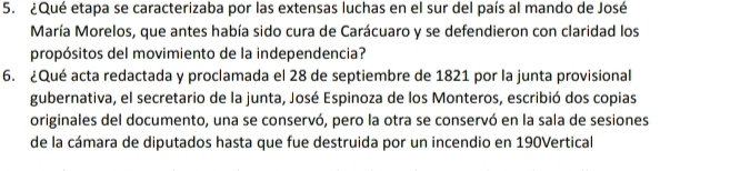 ¿Qué etapa se caracterizaba por las extensas luchas en el sur del país al mando de José 
María Morelos, que antes había sido cura de Carácuaro y se defendieron con claridad los 
propósitos del movimiento de la independencia? 
6. ¿Qué acta redactada y proclamada el 28 de septiembre de 1821 por la junta provisional 
gubernativa, el secretario de la junta, José Espinoza de los Monteros, escribió dos copias 
originales del documento, una se conservó, pero la otra se conservó en la sala de sesiones 
de la cámara de diputados hasta que fue destruida por un incendio en 190Vertical