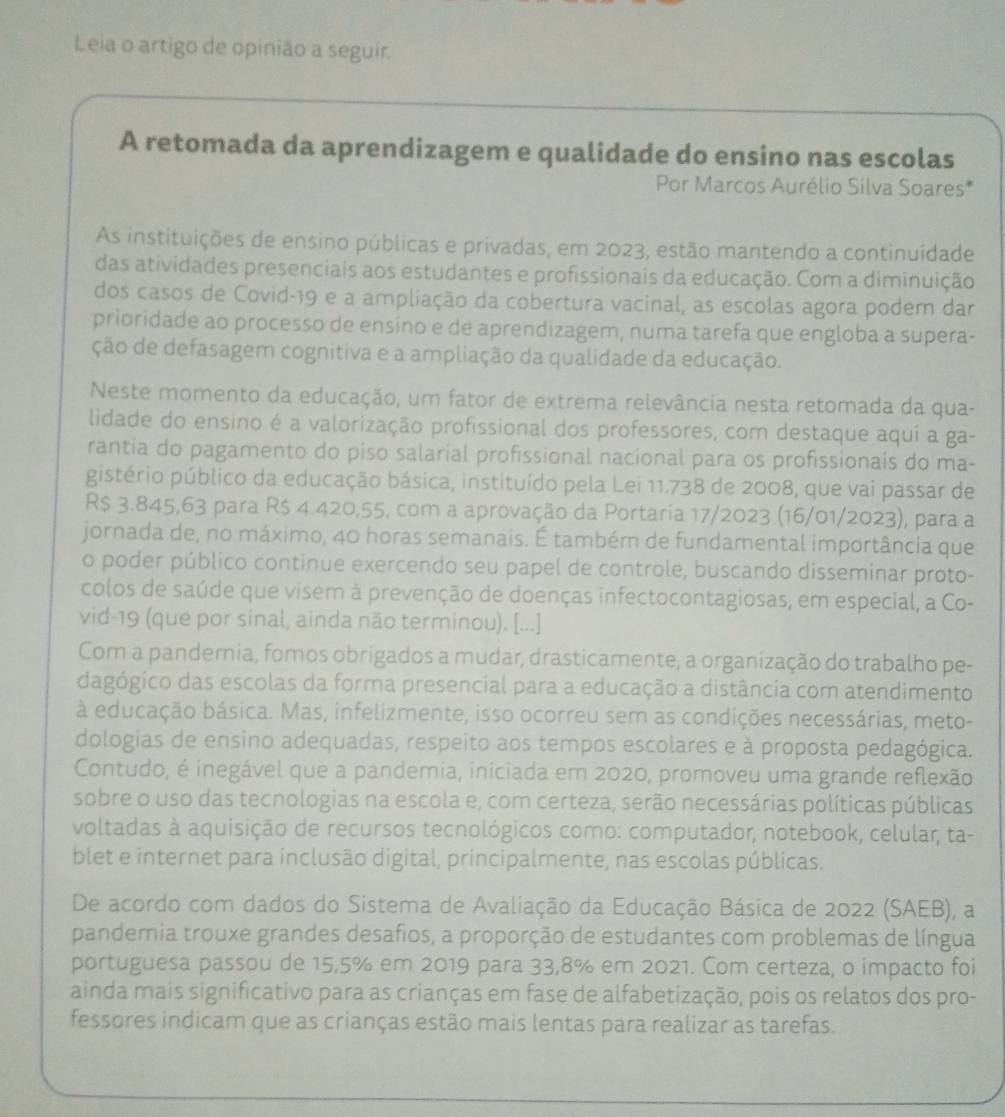 Leia o artigo de opinião a seguir.
A retomada da aprendizagem e qualidade do ensino nas escolas
Por Marcos Aurélio Silva Soares*
As instituições de ensino públicas e privadas, em 2023, estão mantendo a continuídade
das atividades presenciais aos estudantes e profissionais da educação. Com a diminuição.
dos casos de Covid-19 e a ampliação da cobertura vacinal, as escolas agora podem dar
prioridade ao processo de ensíno e de aprendizagem, numa tarefa que engloba a supera-
ção de defasagem cognitiva e a ampliação da qualidade da educação.
Neste momento da educação, um fator de extrema relevância nesta retomada da qua-
lidade do ensino é a valorização profissional dos professores, com destaque aqui a ga-
rantia do pagamento do piso salarial profissional nacional para os profissionais do ma-
gistério público da educação básica, instituído pela Lei 11.738 de 2008, que vai passar de
R$ 3.845,63 para R$ 4.420,55, com a aprovação da Portaria 17/2023 (16/01/2023), para a
jornada de, no máximo, 40 horas semanais. É também de fundamental importância que
o poder público continue exercendo seu papel de controle, buscando disseminar proto-
colos de saúde que visem à prevenção de doenças infectocontagiosas, em especial, a Co-
vid-19 (que por sinal, ainda não terminou). [...]
Com a pandemia, fomos obrígados a mudar, drasticamente, a organização do trabalho pe-
dagógico das escolas da forma presencial para a educação a distância com atendimento
à educação básica. Mas, infelizmente, isso ocorreu sem as condições necessárias, meto-
dologias de ensino adequadas, respeito aos tempos escolares e à proposta pedagógica.
Contudo, é inegável que a pandemia, iniciada em 2020, promoveu uma grande reflexão
sobre o uso das tecnologias na escola e, com certeza, serão necessárias políticas públicas
voltadas à aquisição de recursos tecnológicos como: computador, notebook, celular, ta-
blet e internet para inclusão digital, principalmente, nas escolas públicas.
De acordo com dados do Sistema de Avaliação da Educação Básica de 2022 (SAEB), a
pandemia trouxe grandes desafios, a proporção de estudantes com problemas de língua
portuguesa passou de 15,5% em 2019 para 33,8% em 2021. Com certeza, o impacto foi
ainda mais significativo para as crianças em fase de alfabetização, pois os relatos dos pro-
fessores indicam que as crianças estão mais lentas para realizar as tarefas.