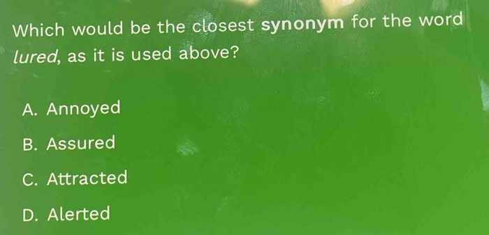 Which would be the closest synonym for the word
lured, as it is used above?
A. Annoyed
B. Assured
C. Attracted
D. Alerted