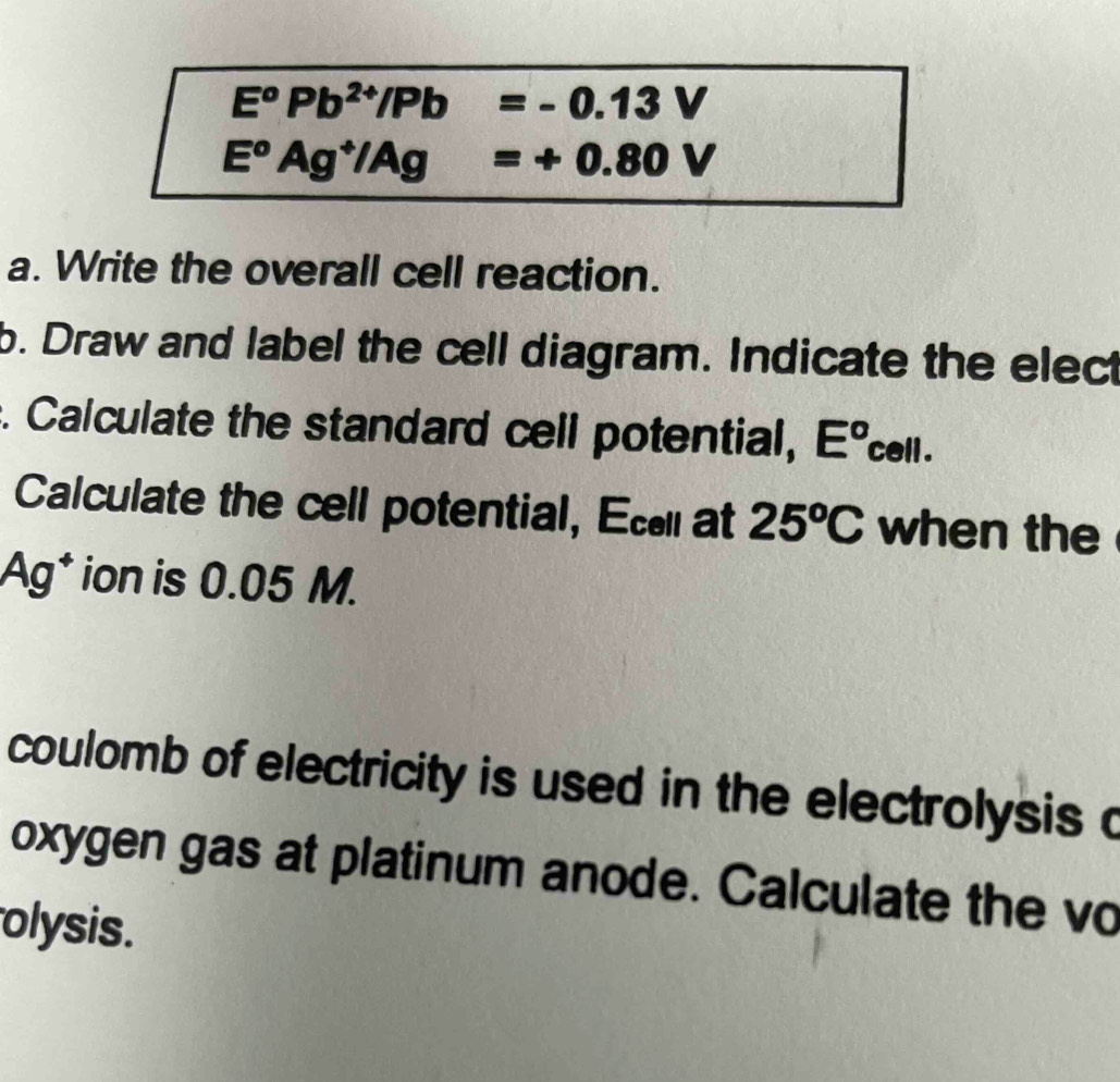 E^oPb^(2+)/Pb=-0.13V
E^oAg^+/Ag=+0.80V
a. Write the overall cell reaction. 
b. Draw and label the cell diagram. Indicate the elect 
. Calculate the standard cell potential, E^o 6 cell . 
Calculate the cell potential, Ec at 25^oC when the 
Ag* ion is 0.05 M. 
coulomb of electricity is used in the electrolysis a 
oxygen gas at platinum anode. Calculate the vo 
olysis.