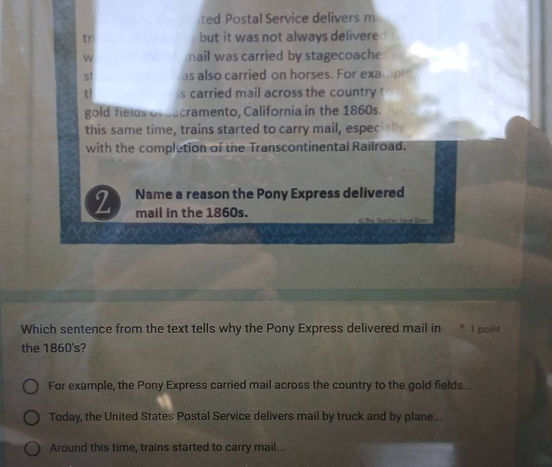 ted Postal Service delivers m
tr but it was not always delivered
W nail was carried by stagecoaches
st as also carried on horses. For example
tl s carried mail across the country !
gold fields of eacramento, California in the 1860s.
this same time, trains started to carry mail, especially
with the completion of the Transcontinental Railroad.
2 Name a reason the Pony Express delivered
mail in the 1860s.
C the Toacher toxt Doot
Which sentence from the text tells why the Pony Express delivered mail in * 1 point
the 18 50 's?
For example, the Pony Express carried mail across the country to the gold fields...
Today, the United States Postal Service delivers mail by truck and by plane...
Around this time, trains started to carry mail...